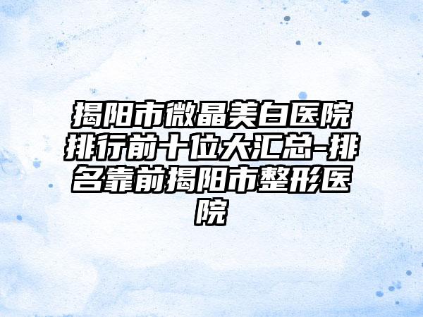 揭阳市微晶美白医院排行前十位大汇总-排名靠前揭阳市整形医院