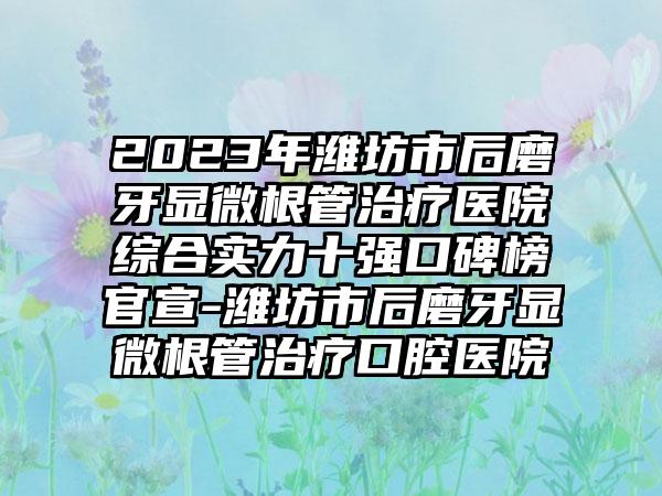 2023年潍坊市后磨牙显微根管治疗医院综合实力十强口碑榜官宣-潍坊市后磨牙显微根管治疗口腔医院