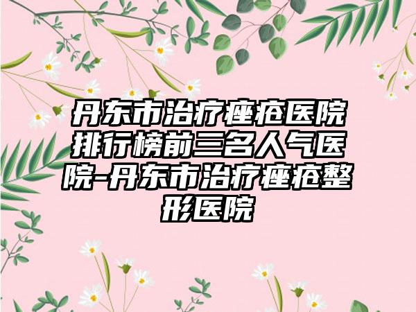 丹东市治疗痤疮医院排行榜前三名人气医院-丹东市治疗痤疮整形医院