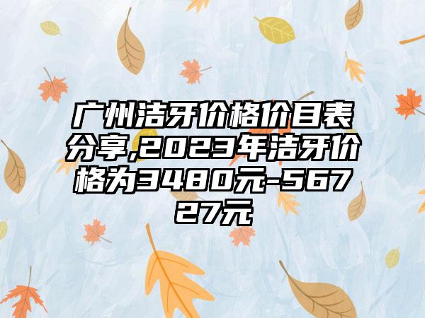 广州洁牙价格价目表分享,2023年洁牙价格为3480元-56727元