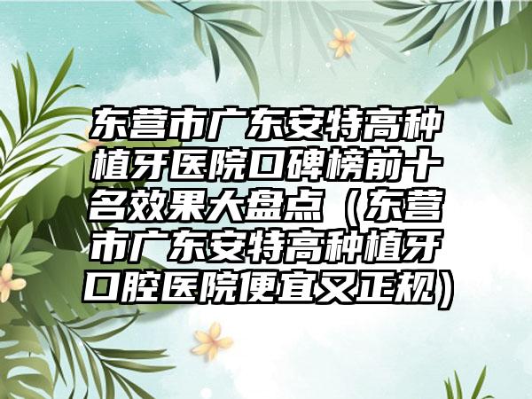 东营市广东安特高种植牙医院口碑榜前十名成果大盘点（东营市广东安特高种植牙口腔医院便宜又正规）