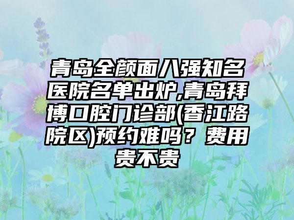 青岛全颜面八强有名医院名单出炉,青岛拜博口腔门诊部(香江路院区)预约难吗？费用贵不贵