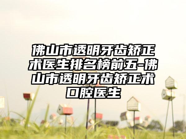 佛山市透明牙齿矫正术医生排名榜前五-佛山市透明牙齿矫正术口腔医生