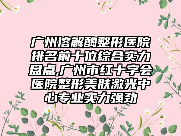 广州溶解酶整形医院排名前十位综合实力盘点,广州市红十字会医院整形美肤激光中心正规实力强劲