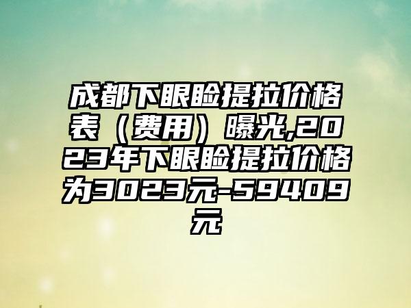 成都下眼睑提拉价格表（费用）曝光,2023年下眼睑提拉价格为3023元-59409元