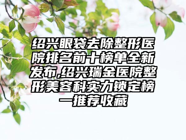 绍兴眼袋去除整形医院排名前十榜单全新发布,绍兴瑞金医院整形美容科实力锁定榜一推荐收藏