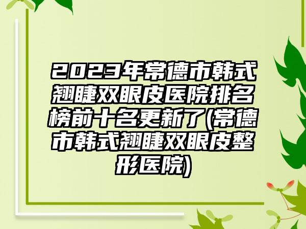 2023年常德市韩式翘睫双眼皮医院排名榜前十名更新了(常德市韩式翘睫双眼皮整形医院)