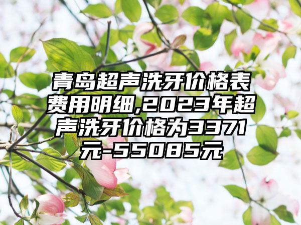 青岛超声洗牙价格表费用明细,2023年超声洗牙价格为3371元-55085元