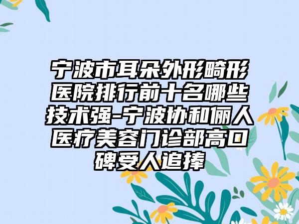 宁波市耳朵外形畸形医院排行前十名哪些技术强-宁波协和俪人医疗美容门诊部高口碑受人追捧