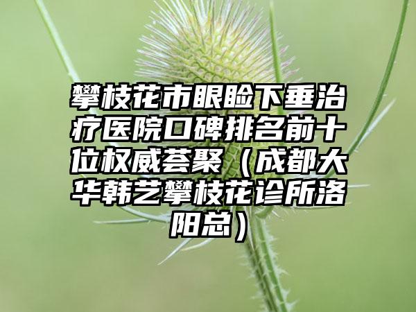 攀枝花市眼睑下垂治疗医院口碑排名前十位权威荟聚（成都大华韩艺攀枝花诊所洛阳总）