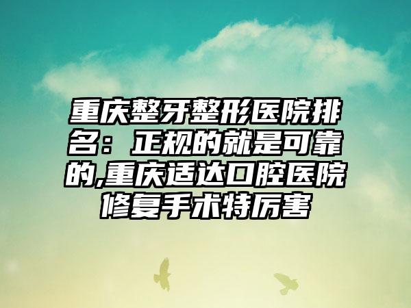 重庆整牙整形医院排名：正规的就是可靠的,重庆适达口腔医院修复手术特厉害