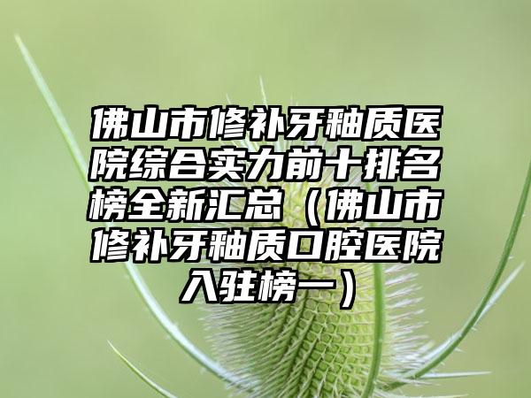 佛山市修补牙釉质医院综合实力前十排名榜全新汇总（佛山市修补牙釉质口腔医院入驻榜一）