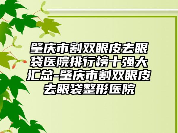 肇庆市割双眼皮去眼袋医院排行榜十强大汇总-肇庆市割双眼皮去眼袋整形医院