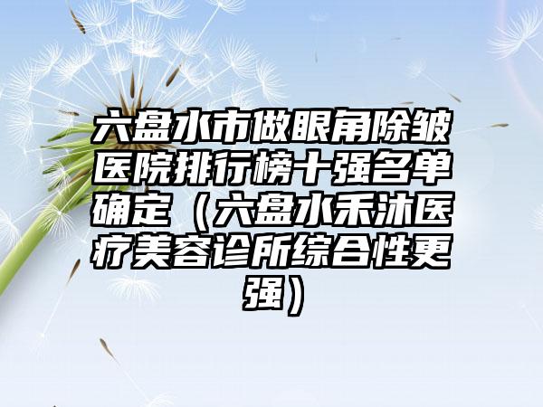 六盘水市做眼角除皱医院排行榜十强名单确定（六盘水禾沐医疗美容诊所综合性更强）