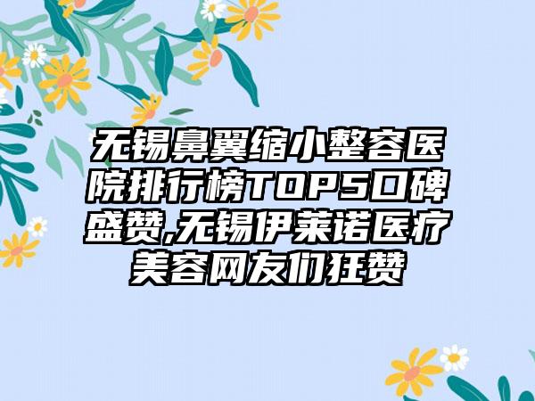 无锡鼻翼缩小整容医院排行榜TOP5口碑盛赞,无锡伊莱诺医疗美容网友们狂赞