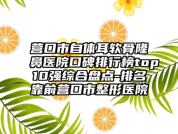 营口市自体耳软骨隆鼻医院口碑排行榜top10强综合盘点-排名靠前营口市整形医院