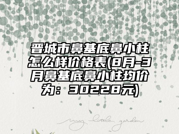 晋城市鼻基底鼻小柱怎么样价格表(8月-3月鼻基底鼻小柱均价为：30228元)