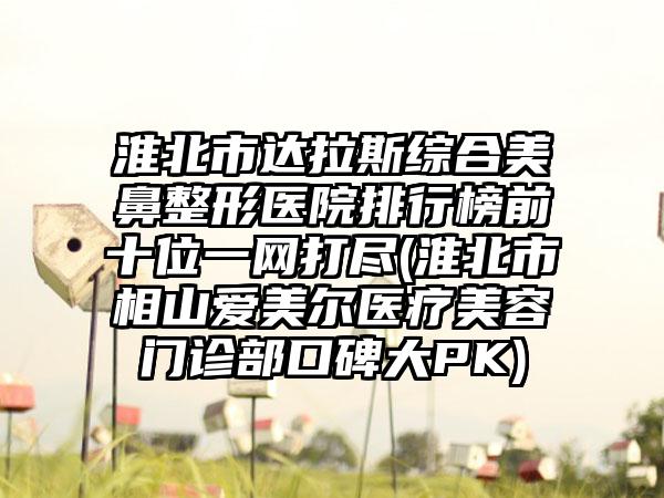 淮北市达拉斯综合美鼻整形医院排行榜前十位一网打尽(淮北市相山爱美尔医疗美容门诊部口碑大PK)