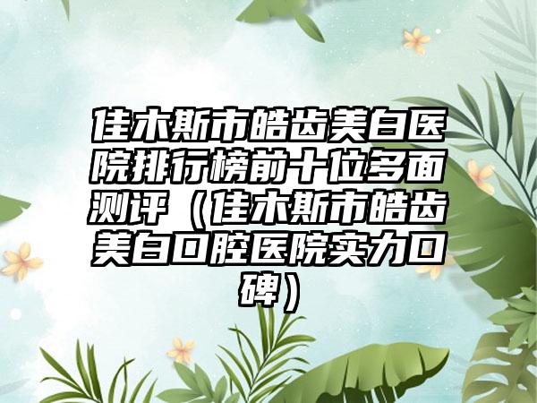 佳木斯市皓齿美白医院排行榜前十位多面测评（佳木斯市皓齿美白口腔医院实力口碑）