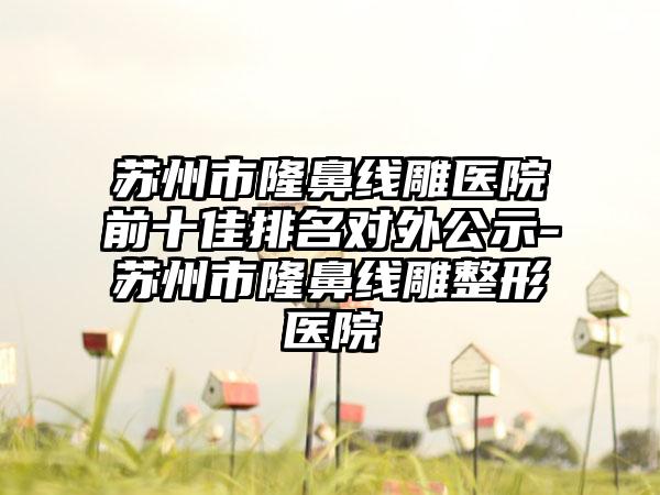 苏州市隆鼻线雕医院前十佳排名对外公示-苏州市隆鼻线雕整形医院