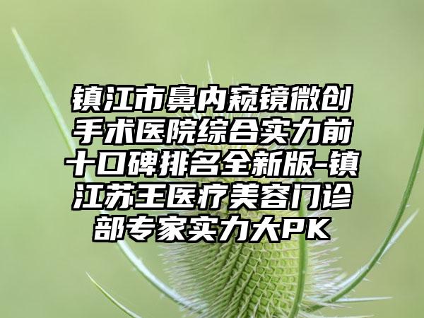 镇江市鼻内窥镜微创手术医院综合实力前十口碑排名全新版-镇江苏王医疗美容门诊部骨干医生实力大PK