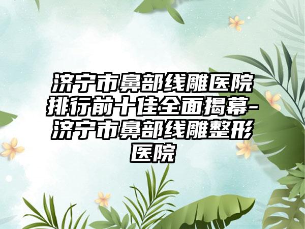 济宁市鼻部线雕医院排行前十佳多面揭幕-济宁市鼻部线雕整形医院