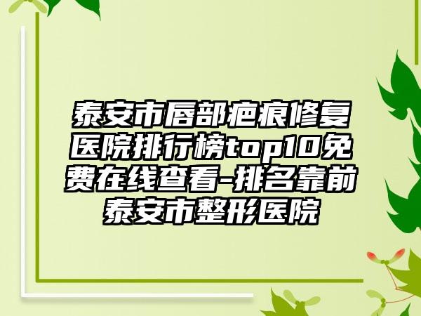 泰安市唇部疤痕修复医院排行榜top10免费在线查看-排名靠前泰安市整形医院