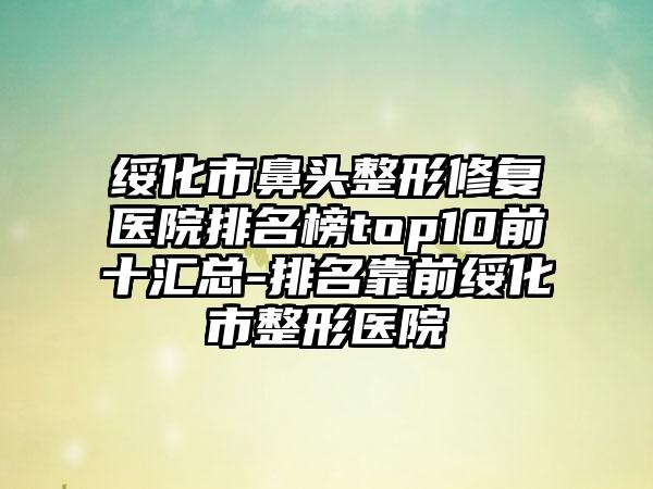 绥化市鼻头整形修复医院排名榜top10前十汇总-排名靠前绥化市整形医院