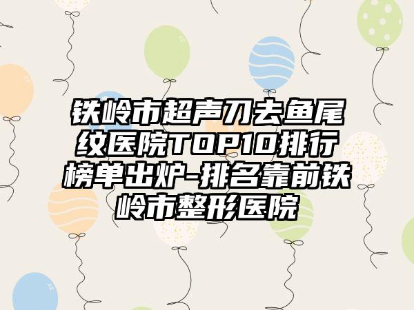 铁岭市超声刀去鱼尾纹医院TOP10排行榜单出炉-排名靠前铁岭市整形医院