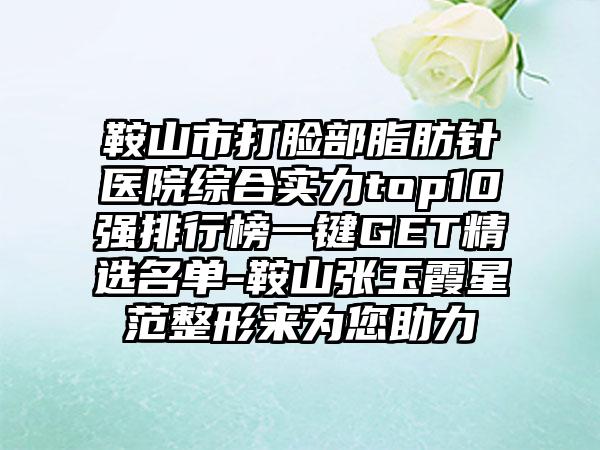 鞍山市打脸部脂肪针医院综合实力top10强排行榜一键GET精选名单-鞍山张玉霞星范整形来为您助力