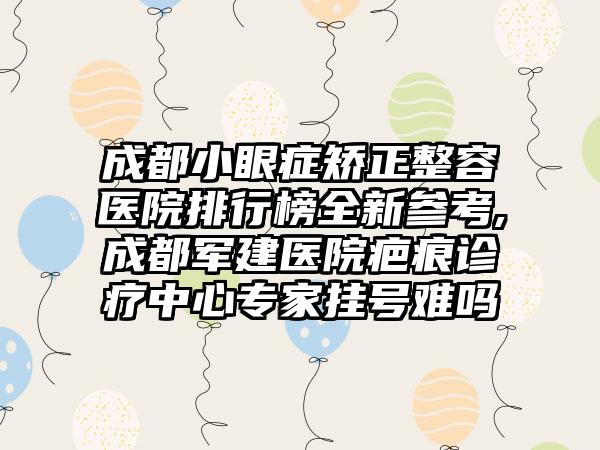 成都小眼症矫正整容医院排行榜全新参考,成都军建医院疤痕诊疗中心骨干医生挂号难吗