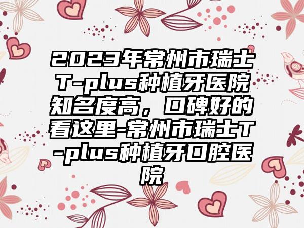 2023年常州市瑞士T-plus种植牙医院有名度高，口碑好的看这里-常州市瑞士T-plus种植牙口腔医院