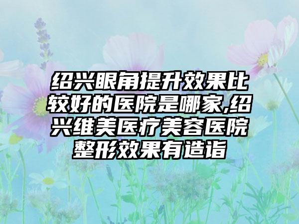 绍兴眼角提升成果比较好的医院是哪家,绍兴维美医疗美容医院整形成果有造诣