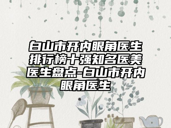 白山市开内眼角医生排行榜十强有名医美医生盘点-白山市开内眼角医生