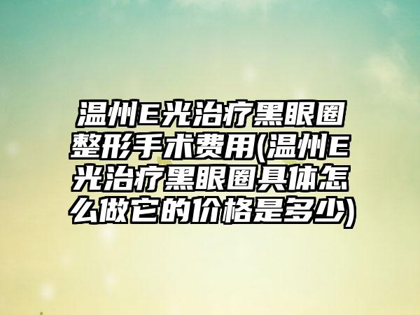 温州E光治疗黑眼圈整形手术费用(温州E光治疗黑眼圈具体怎么做它的价格是多少)