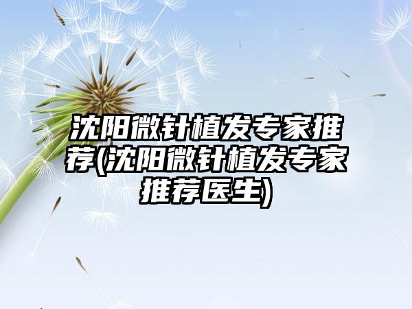 沈阳微针植发骨干医生推荐(沈阳微针植发骨干医生推荐医生)