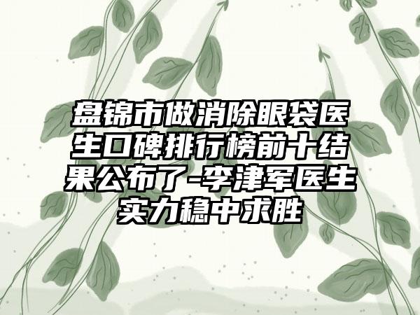 盘锦市做消除眼袋医生口碑排行榜前十结果公布了-李津军医生实力稳中求胜