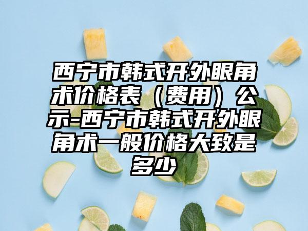 西宁市韩式开外眼角术价格表（费用）公示-西宁市韩式开外眼角术一般价格大致是多少