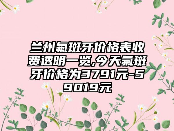 兰州氟斑牙价格表收费透明一览,今天氟斑牙价格为3791元-59019元