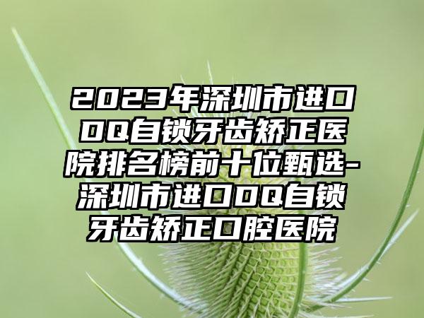 2023年深圳市进口DQ自锁牙齿矫正医院排名榜前十位甄选-深圳市进口DQ自锁牙齿矫正口腔医院