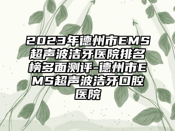 2023年德州市EMS超声波洁牙医院排名榜多面测评-德州市EMS超声波洁牙口腔医院