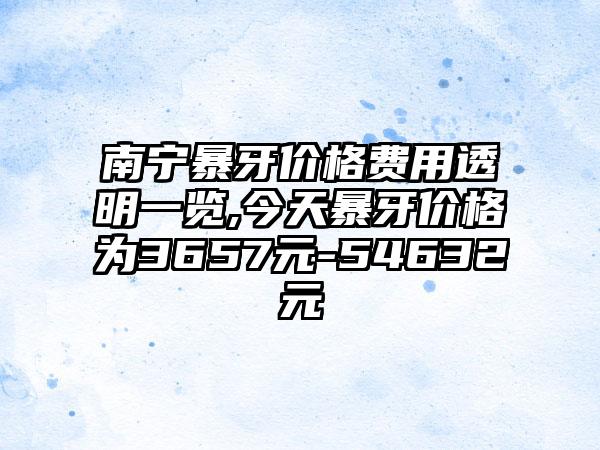 南宁暴牙价格费用透明一览,今天暴牙价格为3657元-54632元