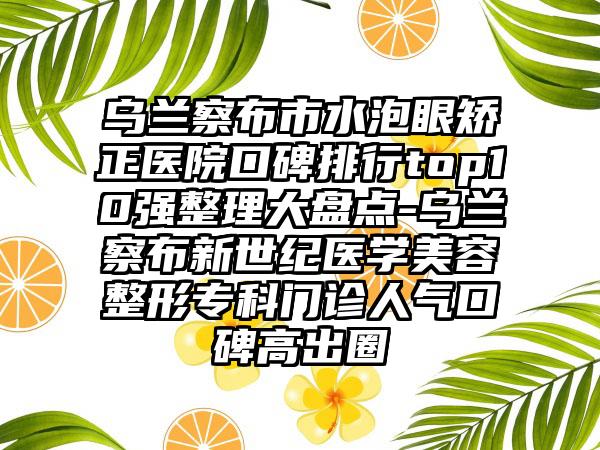 乌兰察布市水泡眼矫正医院口碑排行top10强整理大盘点-乌兰察布新世纪医学美容整形专科门诊人气口碑高出圈