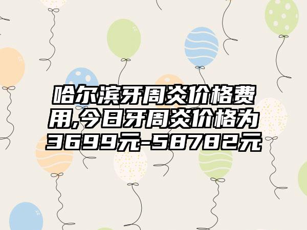 哈尔滨牙周炎价格费用,今日牙周炎价格为3699元-58782元