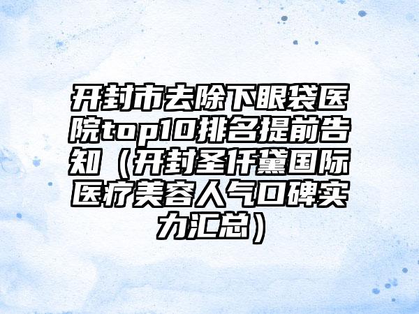 开封市去除下眼袋医院top10排名提前告知（开封圣仟黛国际医疗美容人气口碑实力汇总）