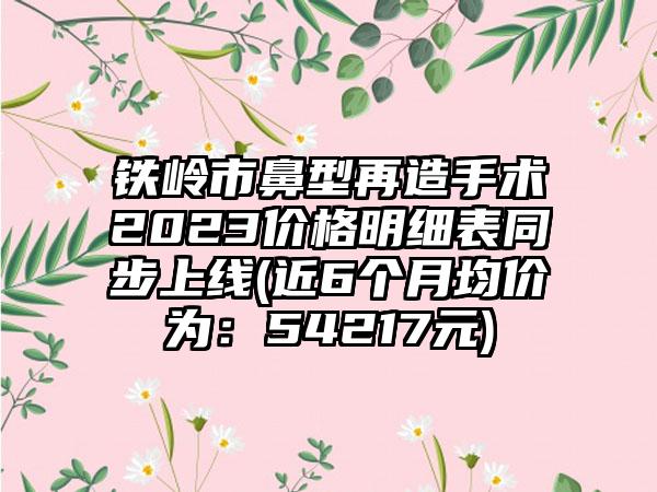 铁岭市鼻型再造手术2023价格明细表同步上线(近6个月均价为：54217元)