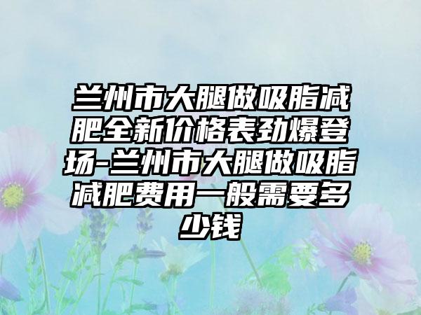 兰州市大腿做吸脂减肥全新价格表劲爆登场-兰州市大腿做吸脂减肥费用一般需要多少钱