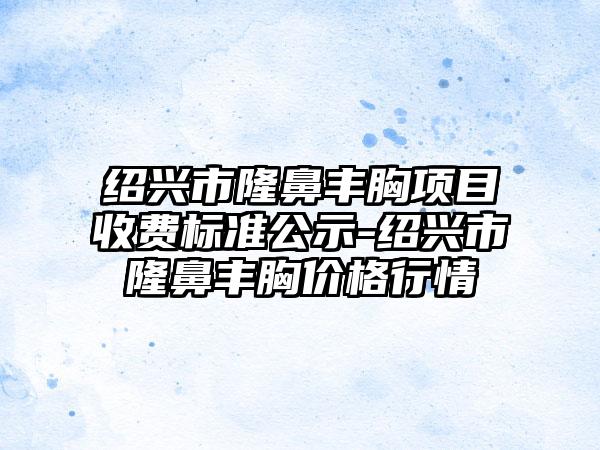 绍兴市隆鼻丰胸项目收费标准公示-绍兴市隆鼻丰胸价格行情