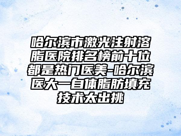 哈尔滨市激光注射溶脂医院排名榜前十位都是热门医美-哈尔滨医大一自体脂肪填充技术太出挑