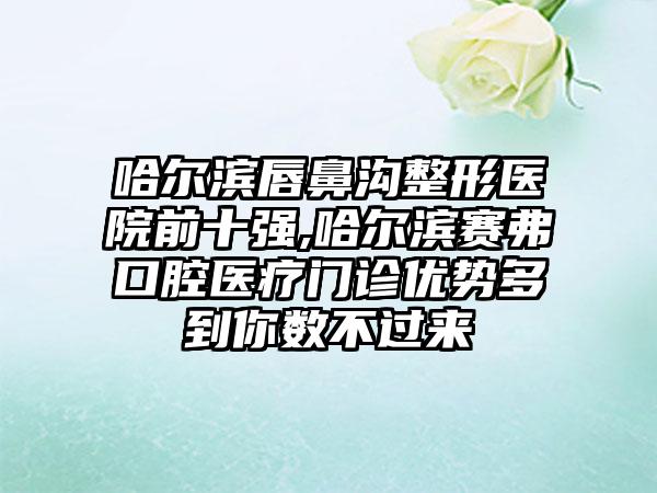 哈尔滨唇鼻沟整形医院前十强,哈尔滨赛弗口腔医疗门诊优势多到你数不过来